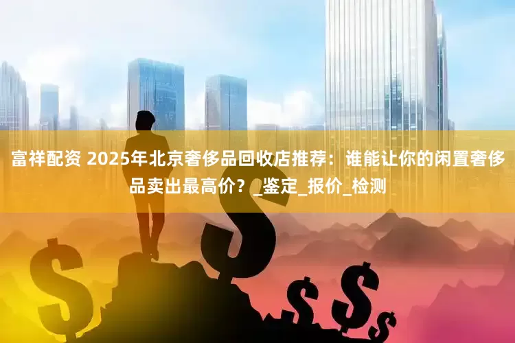 富祥配资 2025年北京奢侈品回收店推荐：谁能让你的闲置奢侈品卖出最高价？_鉴定_报价_检测