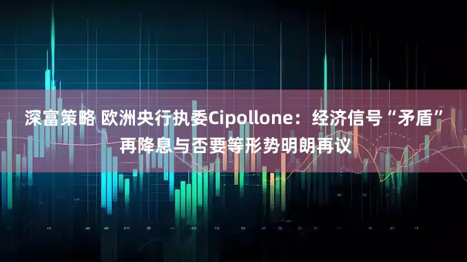 深富策略 欧洲央行执委Cipollone:经济信号“矛盾” 再降息与否要等形势明朗再议