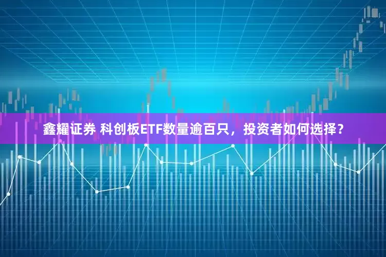 鑫耀证券 科创板ETF数量逾百只,投资者如何选择?