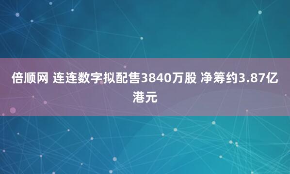 倍顺网 连连数字拟配售3840万股 净筹约3.87亿港元