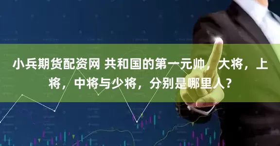 小兵期货配资网 共和国的第一元帅,大将,上将,中将与少将,分别是哪里人?