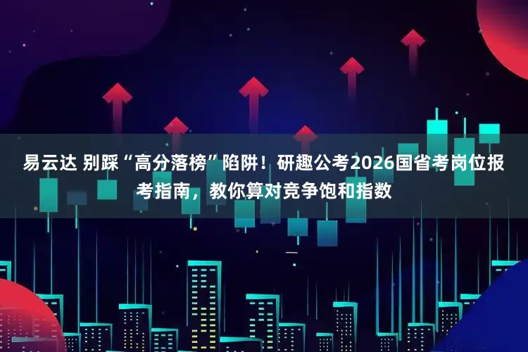 易云达 别踩“高分落榜”陷阱！研趣公考2026国省考岗位报考指南，教你算对竞争饱和指数