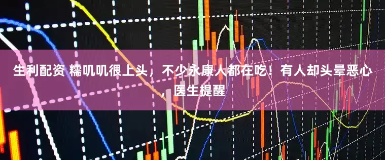 生利配资 糯叽叽很上头，不少永康人都在吃！有人却头晕恶心，医生提醒