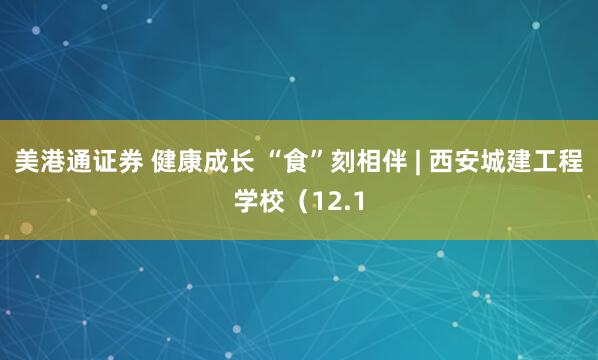 美港通证券 健康成长 “食”刻相伴 | 西安城建工程学校（12.1