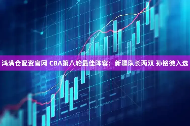鸿满仓配资官网 CBA第八轮最佳阵容：新疆队长两双 孙铭徽入选