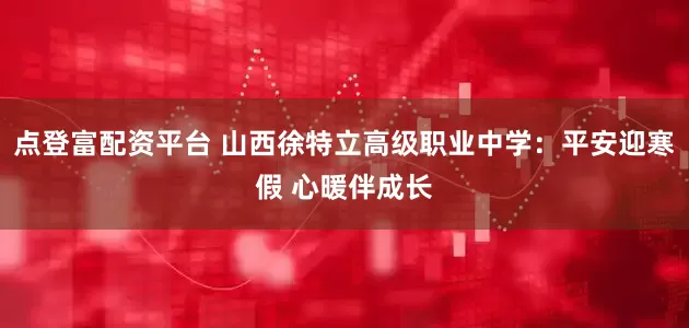 点登富配资平台 山西徐特立高级职业中学：平安迎寒假 心暖伴成长