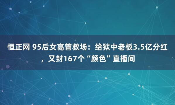 恒正网 95后女高管救场：给狱中老板3.5亿分红，又封167个“颜色”直播间