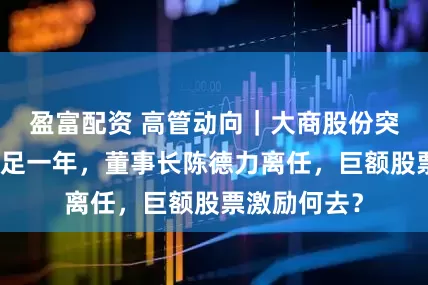 盈富配资 高管动向｜大商股份突发！上任不足一年，董事长陈德力离任，巨额股票激励何去？